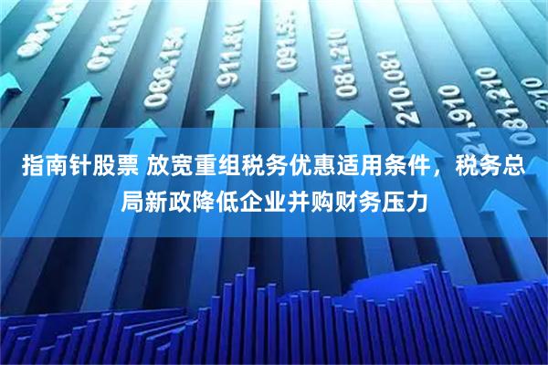 指南针股票 放宽重组税务优惠适用条件，税务总局新政降低企业并购财务压力