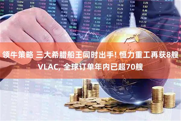领牛策略 三大希腊船王同时出手! 恒力重工再获8艘VLAC, 全球订单年内已超70艘
