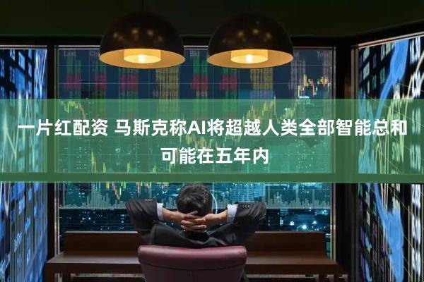 一片红配资 马斯克称AI将超越人类全部智能总和 可能在五年内