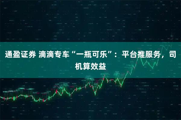 通盈证券 滴滴专车“一瓶可乐”：平台推服务，司机算效益