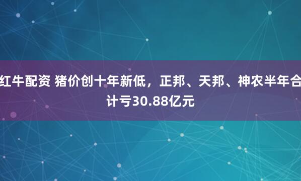 红牛配资 猪价创十年新低，正邦、天邦、神农半年合计亏30.88亿元