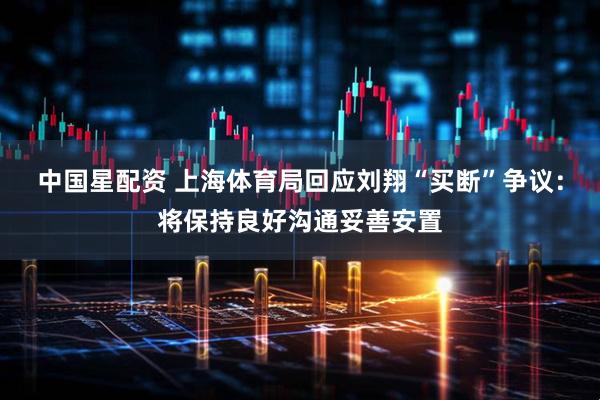 中国星配资 上海体育局回应刘翔“买断”争议：将保持良好沟通妥善安置