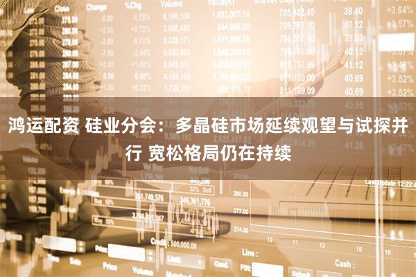 鸿运配资 硅业分会：多晶硅市场延续观望与试探并行 宽松格局仍在持续