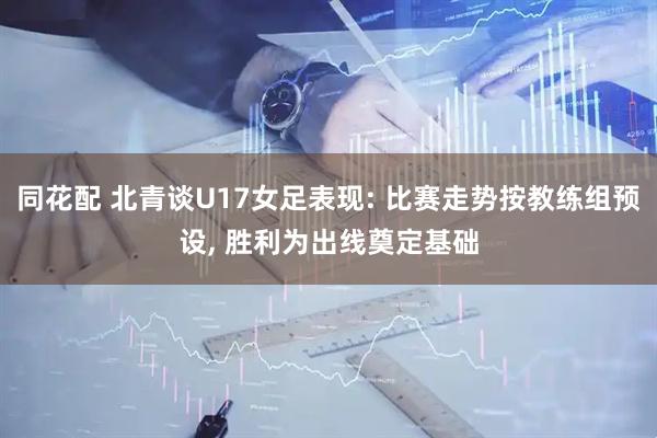 同花配 北青谈U17女足表现: 比赛走势按教练组预设, 胜利为出线奠定基础